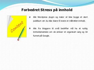 Forbedret Stress på innhold
Alle Wordpress plugin og maler vil ikke bygge et stort
publikum om du ikke klarer å levere et målrettet innhold.
Alle fra bloggere til små bedrifter må ha et nyttig
innholdsmatriale om de ønkser et organisert salg og bli
funnet på Google.
 