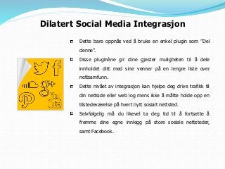 Dette bare oppnås ved å bruke en enkel plugin som ”Del
denne”.
Disse pluginène gir dine gjester muligheten til å dele
innholdet ditt med sine venner på en lengre liste over
nettsamfunn.
Dette nivået av integrasjon kan hjelpe deg drive trafikk til
din nettside eller web log mens ikke å måtte holde opp en
tilstedeværelse på hvert nytt sosialt nettsted.
Selvfølgelig må du likevel ta deg tid til å fortsette å
fremme dine egne innlegg på store sosiale nettsteder,
samt Facebook.
Dilatert Social Media Integrasjon
 