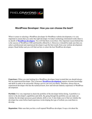 WordPress Developer: How you can choose the best?


When it comes to selecting a WordPress developer for WordPress website development, it is very
important to ensure that you select the right developer. In today's technology dominated world, there is
no dearth of WordPress developers. You will find them everywhere. One important reason behind this
is the success of WordPress CMS and benefits offered by it. However, it should be made sure that you
select a professional and experienced developer to get the best results from your website development
project. Read further and you will find out how to select the best WordPress developer.




Experience: When you start looking for a WordPress developer, keep in mind that you should always
hire an experienced developer. This is because WordPress development requires accurate knowledge
and skills in order to be successful. Hiring a novice can cost you dearly. Therefore, always hire an
experienced developer who has the technical know, how and relevant industry experience in WordPress
development.


Portfolio: It is very important to check the portfolio of the developer before hiring. A portfolio is a
mirror to the developer's capabilities and skills. By going through the portfolio you can make out
whether the developer possesses good industry skills or not. It also helps you to find out whether the
developer has some before hand experience in developing the type of website you want them to
develop.


Reputation: Make sure that you hire a well reputed WordPress developer. It says a lot about the
 