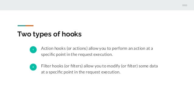 Two types of hooks
1 Action hooks (or actions) allow you to perform an action at a
speciﬁc point in the request execution.
2 Filter hooks (or ﬁlters) allow you to modify (or ﬁlter) some data
at a speciﬁc point in the request execution.
 