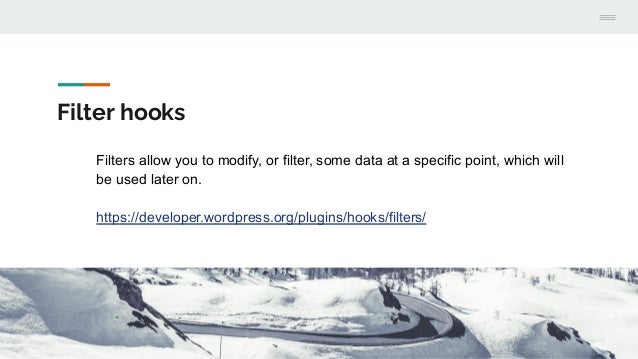 Filter hooks
Filters allow you to modify, or filter, some data at a specific point, which will
be used later on.
https://developer.wordpress.org/plugins/hooks/filters/
 