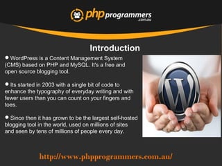 http://www.phpprogrammers.com.au/
Introduction
WordPress is a Content Management System
(CMS) based on PHP and MySQL. It's a free and
open source blogging tool.
Its started in 2003 with a single bit of code to
enhance the typography of everyday writing and with
fewer users than you can count on your fingers and
toes.
Since then it has grown to be the largest self-hosted
blogging tool in the world, used on millions of sites
and seen by tens of millions of people every day.
 