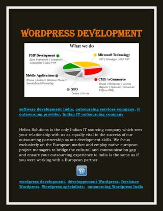 Wordpress development




software development india, outsourcing services company, it
outsourcing provider, Indian IT outsourcing company



Helios Solutions is the only Indian IT sourcing company which sees
your relationship with us as equally vital to the success of our
outsourcing partnership as our development skills. We focus
exclusively on the European market and employ native european
project managers to bridge the cultural and communication gap
and ensure your outsourcing experience to india is the same as if
you were working with a European partner.




wordpress development, développement Wordpress, freelance
Wordpress, Wordpress spécialiste, outsourcing Wordpress India
 
