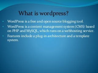 • WordPress is a free and open source blogging tool.
• WordPress is a content management system (CMS) based
on PHP and MySQL, which runs on a webhosting service.
• Features include a plug-in architecture and a template
system.
What is wordpress?
 