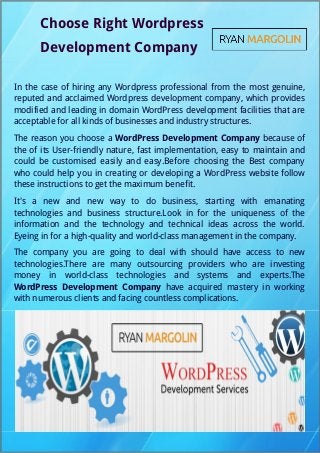 Choose Right Wordpress
Development Company
In the case of hiring any Wordpress professional from the most genuine,
reputed and acclaimed Wordpress development company, which provides
modified and leading in domain WordPress development facilities that are
acceptable for all kinds of businesses and industry structures.
The reason you choose a WordPress Development Company because of
the of its User-friendly nature, fast implementation, easy to maintain and
could be customised easily and easy.Before choosing the Best company
who could help you in creating or developing a WordPress website follow
these instructions to get the maximum benefit.
It's a new and new way to do business, starting with emanating
technologies and business structure.Look in for the uniqueness of the
information and the technology and technical ideas across the world.
Eyeing in for a high-quality and world-class management in the company.
The company you are going to deal with should have access to new
technologies.There are many outsourcing providers who are investing
money in world-class technologies and systems and experts.The
WordPress Development Company have acquired mastery in working
with numerous clients and facing countless complications.
 