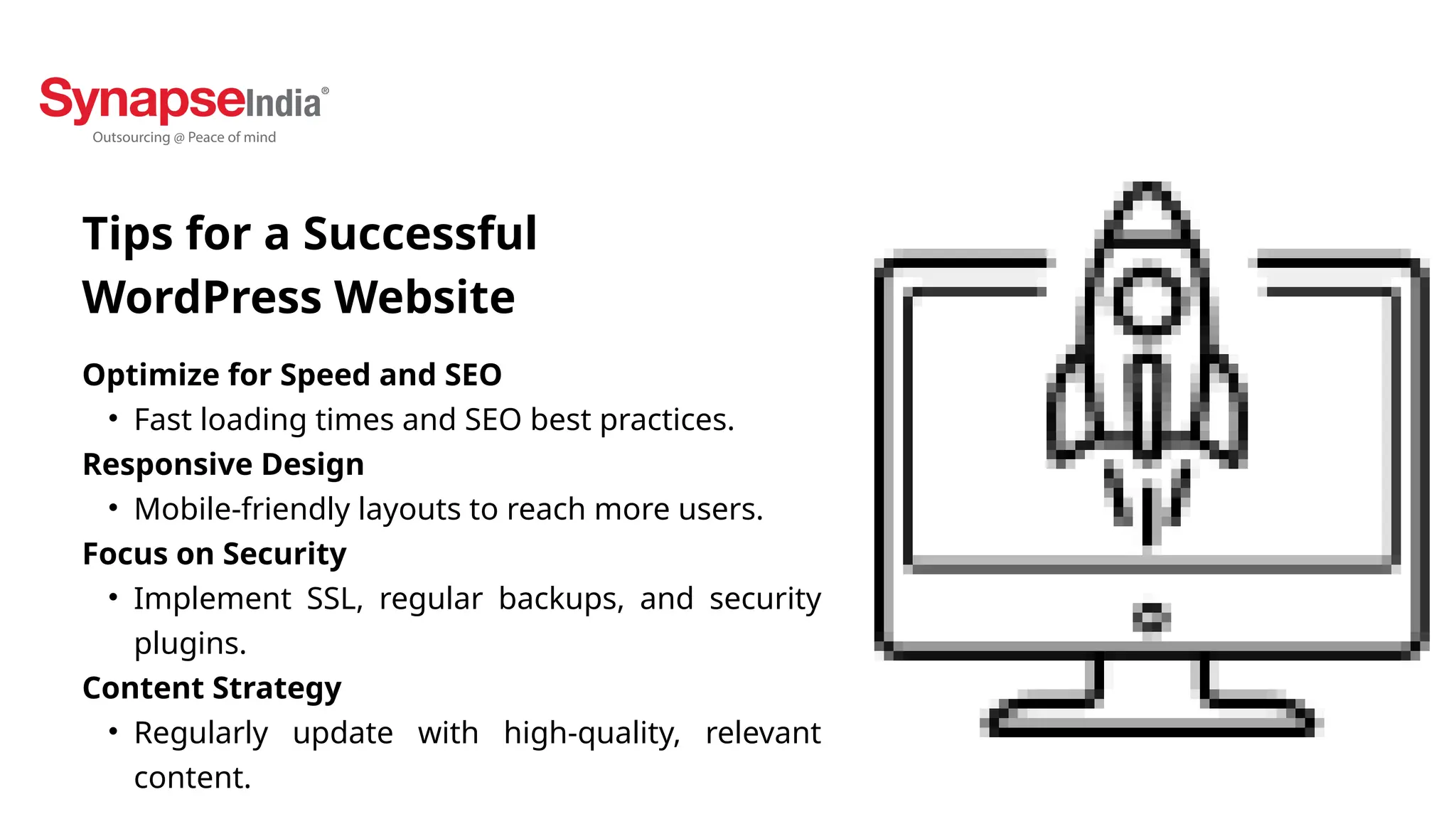 Optimize for Speed and SEO
• Fast loading times and SEO best practices.
Responsive Design
• Mobile-friendly layouts to reach more users.
Focus on Security
• Implement SSL, regular backups, and security
plugins.
Content Strategy
• Regularly update with high-quality, relevant
content.
Tips for a Successful
WordPress Website
 