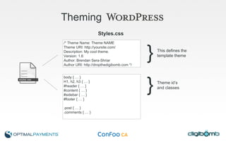 Theming   Styles.css /* Theme Name: Theme NAME Theme URI: http://yoursite.com/ Description: My cool theme. Version: 1.6 Author: Brendan Sera-Shriar Author URI: http://dropthedigibomb.com */ body { … } H1, h2, h3 { … } #header { … } #content { … } #sidebar { … } #footer { … } .post { … } .comments { … } } This defines the  template theme } Theme id’s and classes 