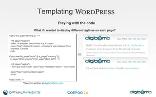 Templating   Playing with the code <?php if(is_page("landing")) : ?> <h5 class="tagline">  Hello! I'm Brendan Sera-Shriar A.K.A. <span  class="blue">digibomb</span>, a freelance web designer from  Montreal, Canada. </h5> <?php elseif(is_page("work") || is_page("branding") ||  is_page("other-projects") || is_page("client-list")) : ?> <h5 class="tagline">  I don't just build <span class="blue">websites</span> I build <span  class="blue">communities</span>! </h5> <?php endif; ?> What if I wanted to display different taglines on each page? * See it in action at  digibombinc.com 