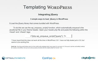 Templating   3 simple ways to load  jQuery in WordPress Load the jQuery library that comes bundled with WordPress.  To do this we use the  wp_enqueue_script()  function, which automatically enqueue’s the JavaScript file in your theme header. Open your  header.php  file and paste the following within the  <head>  and  </head>  tags: *I have heard that this does not work all the time in WordPress 2.8.1. have not fully tested yet in 2.9, but seems to be working fine. Quick tip:  One thing worth taking note of is the conflict with  prototype  which may cause it to not work in IE. Be sure to call the  noConflict()  method. $j = jQuery.noConflict(); And you can call any jQuery functions like this: $j(this).fadeTo("normal", 0.5); Integrating jQuery <?php wp_enqueue_script("jquery"); ?> 