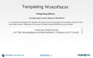 Templating   3 simple ways to load  jQuery in WordPress 2. Load jQuery remotely from  Google , this way you can be assured you’re always using the most up-to-date version. Otherwise, the version included inside WordPress may be dated. Integrating jQuery <script type="text/javascript" src="http://ajax.googleapis.com/ajax/libs/jquery/1.2.6/jquery.min.js"></script> 