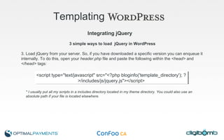 Templating   3 simple ways to load  jQuery in WordPress 3. Load jQuery from your server. So, if you have downloaded a specific version you can enqueue it internally. To do this, open your  header.php  file and paste the following within the  <head>  and  </head>  tags: *   I usually put all my scripts in a includes directory located in my theme directory. You could also use an absolute path if your file is located elsewhere. Integrating jQuery <script type="text/javascript" src="<?php bloginfo('template_directory'); ?>/includes/js/jquery.js"></script> 