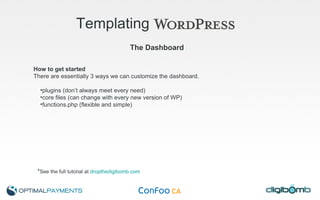 Templating   The Dashboard How to get started There are essentially 3 ways we can customize the dashboard. plugins (don’t always meet every need) core files (can change with every new version of WP) functions.php (flexible and simple) * See the full tutorial at  dropthedigibomb.com 