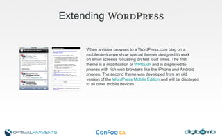 Extending When a visitor browses to a WordPress.com blog on a  mobile device we show special themes designed to work  on small screens focussing on fast load times. The first  theme is a modification of  WPtouch  and is displayed to  phones with rich web browsers like the iPhone and Android  phones. The second theme was developed from an old  version of the  WordPress Mobile Edition  and will be displayed  to all other mobile devices. 