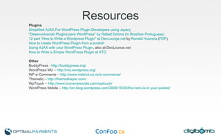 Resources Plugins Simplified AJAX For WordPress Plugin Developers using Jquery “Desenvolvendo Plugins para WordPress” by Rafael Dohms (in Brazilian Portuguese) 12 part “How to Write a Wordpress Plugin” at DevLounge.net  by  Ronald Huereca  ( PDF ) How to create WordPress Plugin from a scratch Using AJAX with your WordPress Plugin , also at DevLounce.net How to Write a Simple WordPress Plugin at ATD Other BuddyPress -  http://buddypress.org/ WordPress MU –  http://mu.wordpress.org/   WP e-Commerce –  http://www.instinct.co.nz/e-commerce/   Thematic –  http://themeshaper.com/ WpTouch –  http://www.bravenewcode.com/wptouch/   WordPress Mobile –  http://en.blog.wordpress.com/2009/10/20/the-hero-is-in-your-pocket/   
