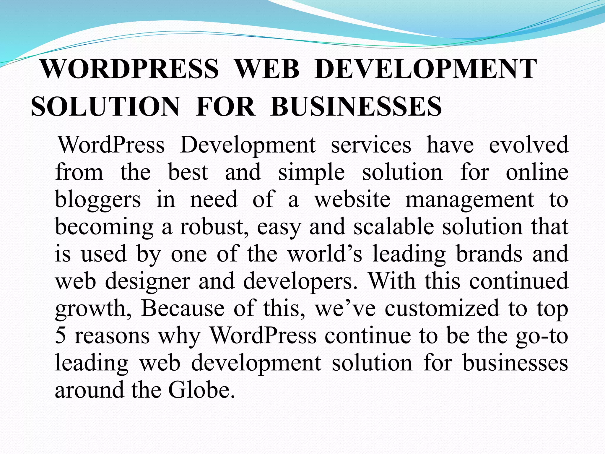 WORDPRESS WEB DEVELOPMENT
SOLUTION FOR BUSINESSES
WordPress Development services have evolved
from the best and simple solution for online
bloggers in need of a website management to
becoming a robust, easy and scalable solution that
is used by one of the world’s leading brands and
web designer and developers. With this continued
growth, Because of this, we’ve customized to top
5 reasons why WordPress continue to be the go-to
leading web development solution for businesses
around the Globe.
 