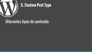5. Custom Post Type
Diferentes tipos de conteúdo.
 