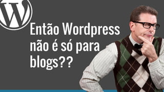 Então Wordpress
não é só para
blogs??
 