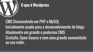 O que é Wordpress
CMS Desenvolvido em PHP e MySQL
Inicialmente usado para o desenvolvimento de blogs
Atualmente um grande e poderoso CMS
Gratuito, Open Source e com uma grande comunidade
ao seu redor.
 