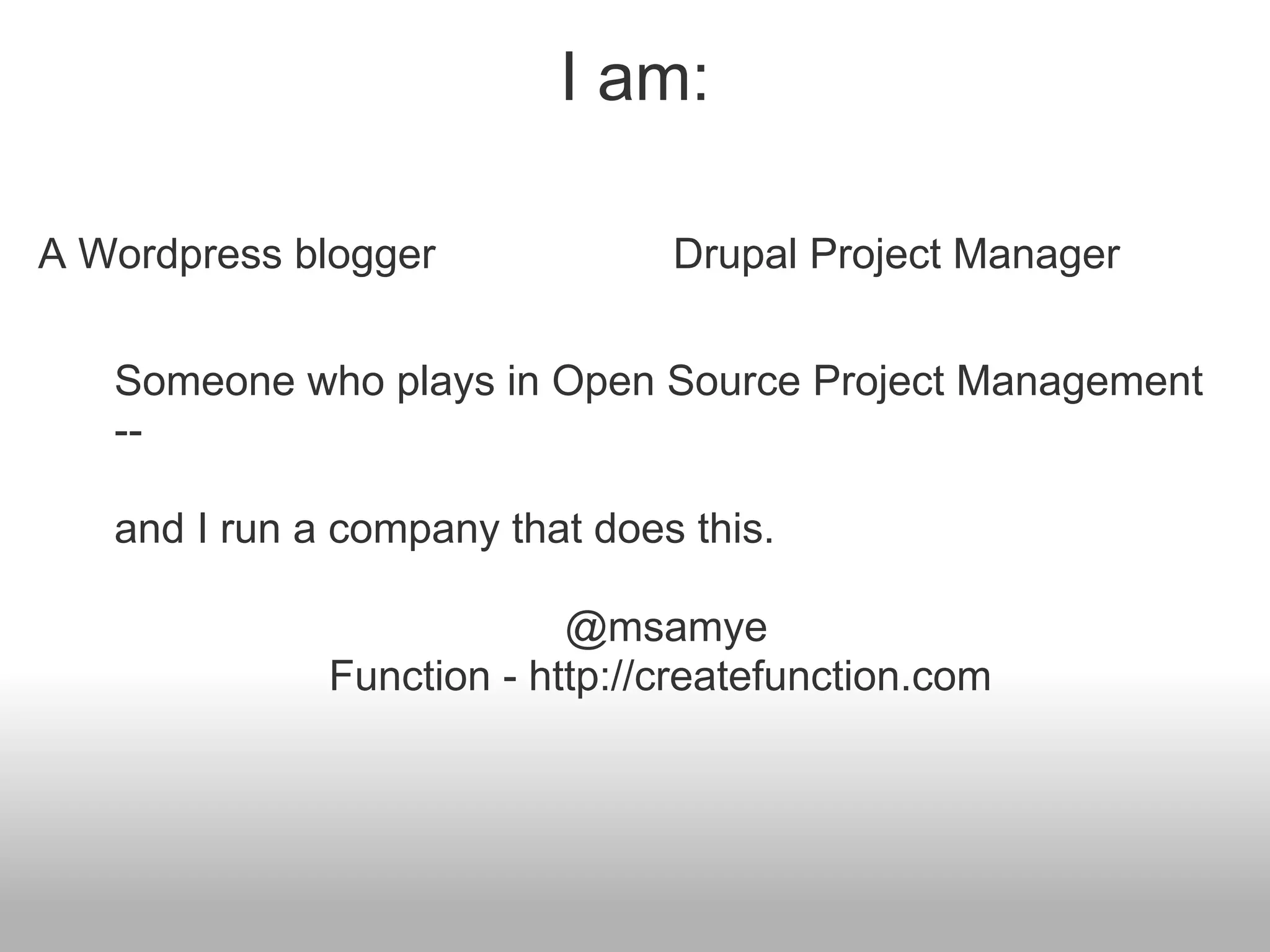 I am:

A Wordpress blogger             Drupal Project Manager


   Someone who plays in Open Source Project Management
   --

   and I run a company that does this.

                           @msamye
              Function - http://createfunction.com
 