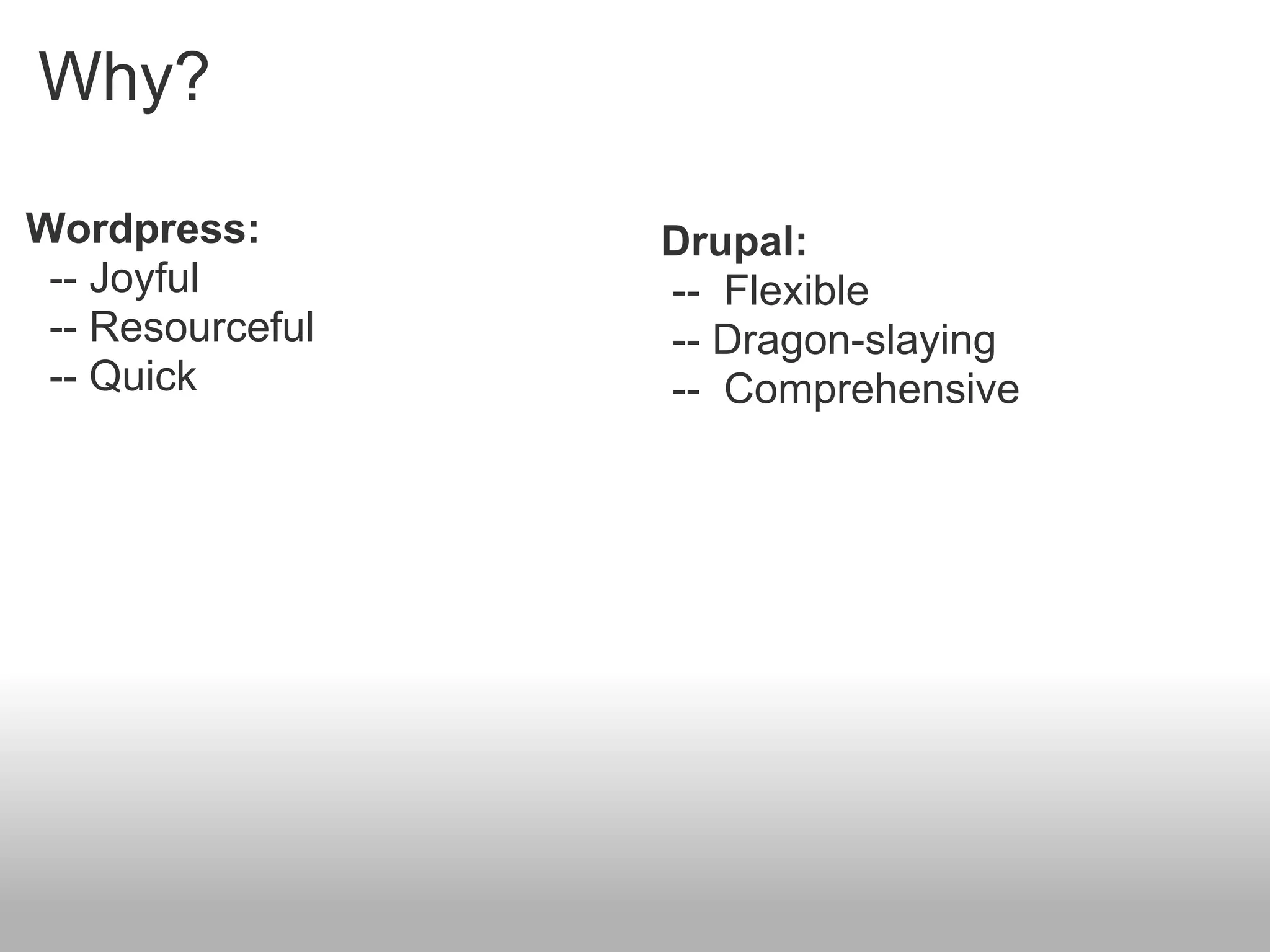 Why?

Wordpress:        Drupal:
 -- Joyful        -- Flexible
 -- Resourceful   -- Dragon-slaying
 -- Quick         -- Comprehensive
 