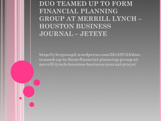 DUO TEAMED UP TO FORM
FINANCIAL PLANNING
GROUP AT MERRILL LYNCH –
HOUSTON BUSINESS
JOURNAL – JETEYE


http://tylergroup3.wordpress.com/2012/07/23/duo-
teamed-up-to-form-financial-planning-group-at-
merrill-lynch-houston-business-journal-jeteye/
 