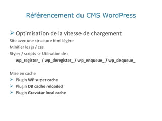 Optimisation de la vitesse de chargement Site avec une structure html légère Minifier les js / css Styles / scripts -> Utilisation de :  wp_register_ / wp_deregister_ / wp_enqueue_ / wp_dequeue_ Mise en cache Plugin  WP super cache Plugin  DB cache reloaded Plugin  Gravatar local cache Référencement du CMS WordPress 