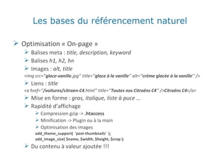 Les bases du référencement naturel Optimisation « On-page » Balises meta :  title, description, keyword Balises  h1, h2, hn Images :  alt, title <img src=‘’ glace-vanille .jpg’’ title=‘’ glace à la vanille ’’ alt=‘’ créme glacée à la vanille ’’ /> Liens :  title <a href=‘’ /voitures/citroen-C4 .html’’ title=‘’ Toutes nos Citroëns C4 ’’ /> Citroëns C4 </a> Mise en forme :  gras, italique, liste à puce … Rapidité d’affichage Compression gzip ->  .htaccess Minification -> Plugin ou à la main Optimisation des images add_theme_support(  'post-thumbnails'  ); add_image_size( $name, $width, $height, $crop ); Du contenu à valeur ajoutée !!! 