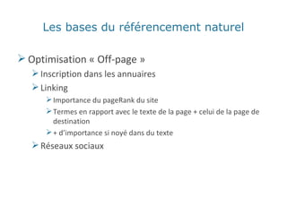 Les bases du référencement naturel Optimisation « Off-page » Inscription dans les annuaires Linking Importance du pageRank du site Termes en rapport avec le texte de la page + celui de la page de destination + d’importance si noyé dans du texte Réseaux sociaux 