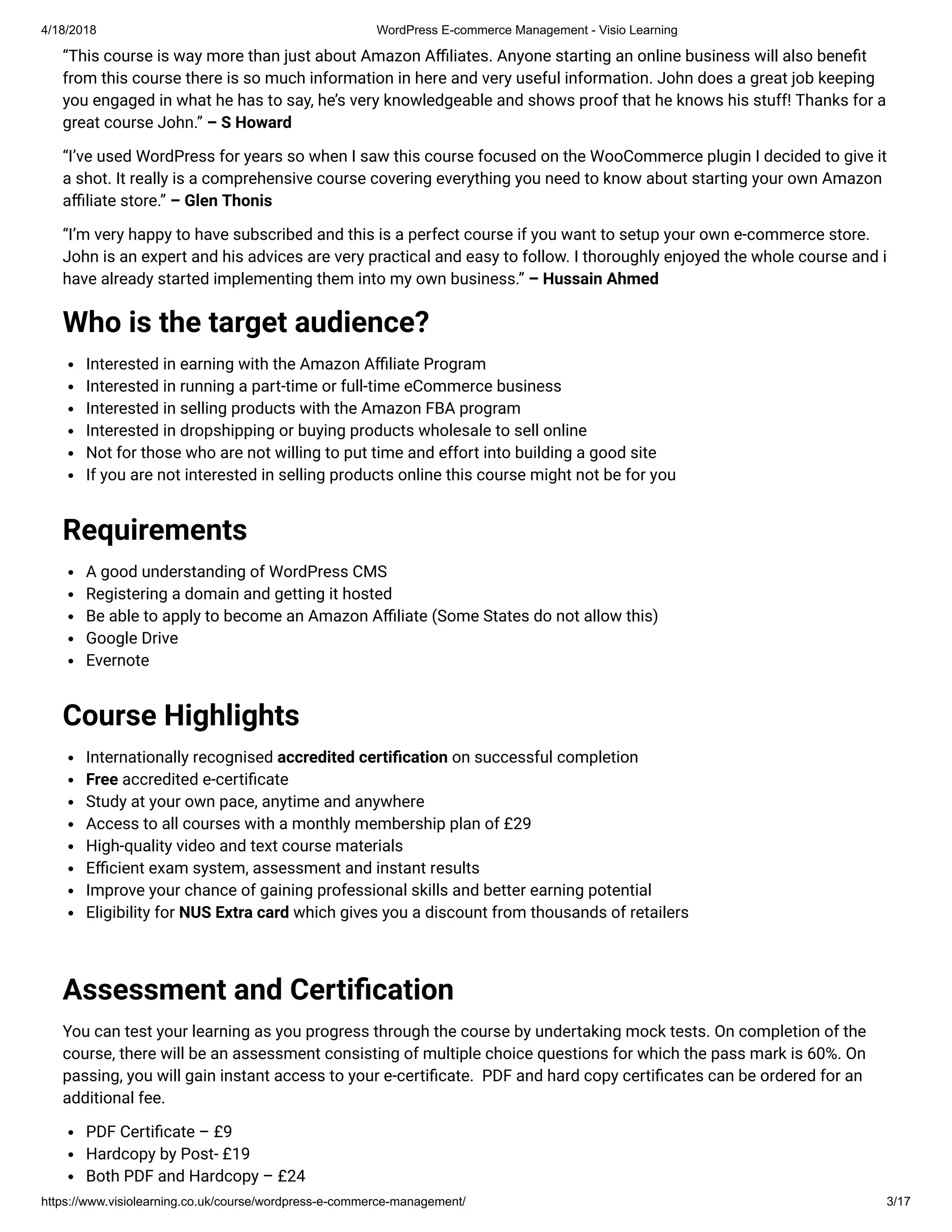 4/18/2018 WordPress E-commerce Management - Visio Learning
https://www.visiolearning.co.uk/course/wordpress-e-commerce-management/ 3/17
“This course is way more than just about Amazon A liates. Anyone starting an online business will also bene t
from this course there is so much information in here and very useful information. John does a great job keeping
you engaged in what he has to say, he’s very knowledgeable and shows proof that he knows his stuff! Thanks for a
great course John.” – S Howard
“I’ve used WordPress for years so when I saw this course focused on the WooCommerce plugin I decided to give it
a shot. It really is a comprehensive course covering everything you need to know about starting your own Amazon
a liate store.” – Glen Thonis
“I’m very happy to have subscribed and this is a perfect course if you want to setup your own e-commerce store.
John is an expert and his advices are very practical and easy to follow. I thoroughly enjoyed the whole course and i
have already started implementing them into my own business.” – Hussain Ahmed
Who is the target audience?
Interested in earning with the Amazon A liate Program
Interested in running a part-time or full-time eCommerce business
Interested in selling products with the Amazon FBA program
Interested in dropshipping or buying products wholesale to sell online
Not for those who are not willing to put time and effort into building a good site
If you are not interested in selling products online this course might not be for you
Requirements
A good understanding of WordPress CMS
Registering a domain and getting it hosted
Be able to apply to become an Amazon A liate (Some States do not allow this)
Google Drive
Evernote
Course Highlights
Internationally recognised accredited certi cation on successful completion
Free accredited e-certi cate
Study at your own pace, anytime and anywhere
Access to all courses with a monthly membership plan of £29
High-quality video and text course materials
E cient exam system, assessment and instant results
Improve your chance of gaining professional skills and better earning potential
Eligibility for NUS Extra card which gives you a discount from thousands of retailers
 
Assessment and Certi cation
You can test your learning as you progress through the course by undertaking mock tests. On completion of the
course, there will be an assessment consisting of multiple choice questions for which the pass mark is 60%. On
passing, you will gain instant access to your e-certi cate.  PDF and hard copy certi cates can be ordered for an
additional fee.
PDF Certi cate – £9
Hardcopy by Post- £19
Both PDF and Hardcopy – £24
 