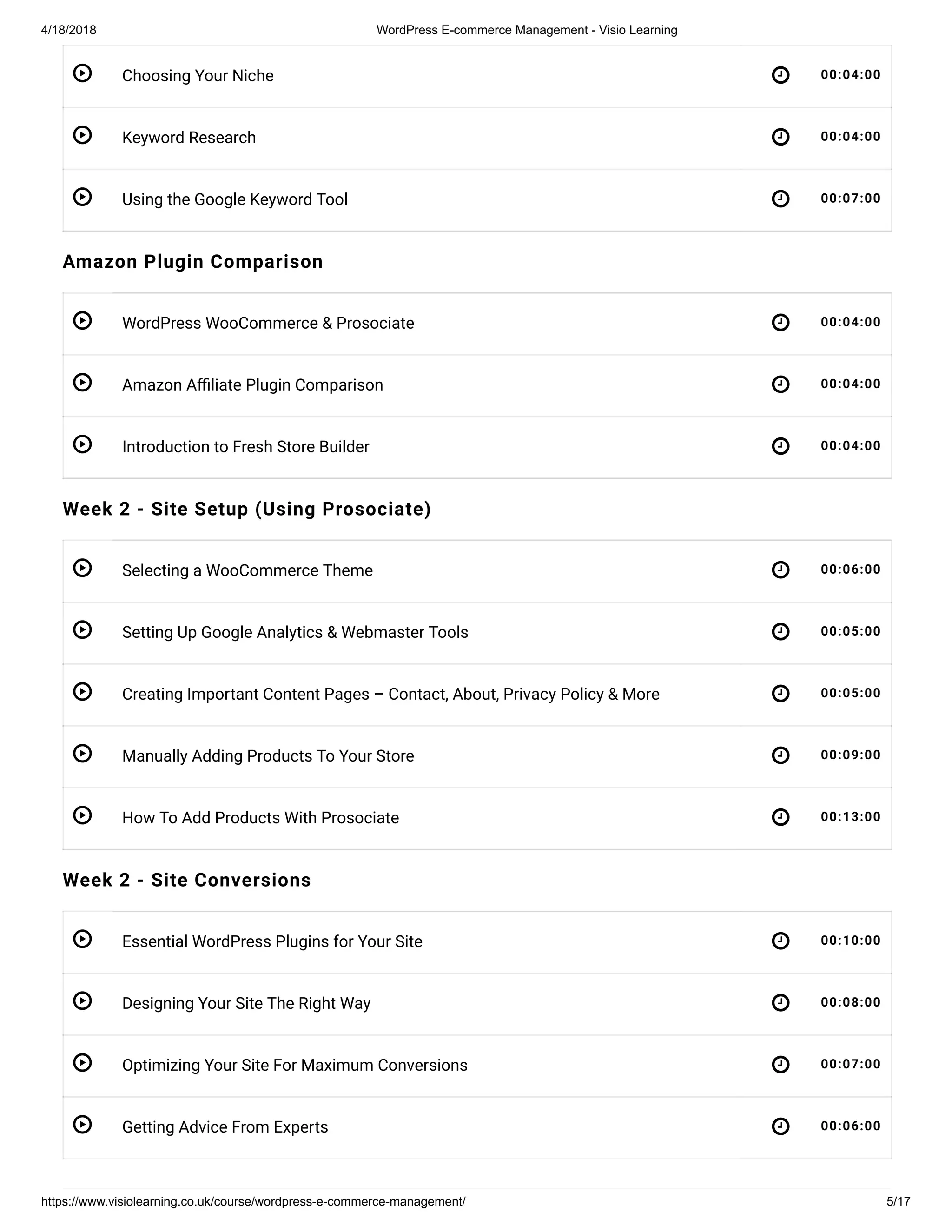 4/18/2018 WordPress E-commerce Management - Visio Learning
https://www.visiolearning.co.uk/course/wordpress-e-commerce-management/ 5/17
 
 
 
 
 
 
 
 
 
 
 
 
 
 
 
Choosing Your Niche 00:04:00
Keyword Research 00:04:00
Using the Google Keyword Tool 00:07:00
Amazon Plugin Comparison
WordPress WooCommerce & Prosociate 00:04:00
Amazon A liate Plugin Comparison 00:04:00
Introduction to Fresh Store Builder 00:04:00
Week 2 - Site Setup (Using Prosociate)
Selecting a WooCommerce Theme 00:06:00
Setting Up Google Analytics & Webmaster Tools 00:05:00
Creating Important Content Pages – Contact, About, Privacy Policy & More 00:05:00
Manually Adding Products To Your Store 00:09:00
How To Add Products With Prosociate 00:13:00
Week 2 - Site Conversions
Essential WordPress Plugins for Your Site 00:10:00
Designing Your Site The Right Way 00:08:00
Optimizing Your Site For Maximum Conversions 00:07:00
Getting Advice From Experts 00:06:00
 