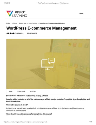 4/18/2018 WordPress E-commerce Management - Visio Learning
https://www.visiolearning.co.uk/course/wordpress-e-commerce-management/ 1/17
LOGIN
Now Includes information on becoming an Etsy A liate!
I’ve also added modules on all of the major Amazon a liate plugins including Prosociate, Azon Store Builder and
Fresh Store Builder.
What is the course all about?
In this course, you will learn how I’ve built a pro table Amazon a liate store that works and functions as an
awesome eCommerce site.
What should I expect to achieve after completing this course?
HOME / COURSE / MARKETING / VIDEO COURSE / WORDPRESS E-COMMERCE MANAGEMENT
WordPress E-commerce Management
( 7 REVIEWS ) 529 STUDENTS
HOME CURRICULUM REVIEWS
 