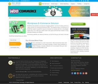  > Web Services > E Commerce Solution > Wordpress E-Commerce Solution
Wordpress E-Commerce Solution
WordPress has started its journey as a blogging platform, but now it's being used as a
robust solution for building eCommerce sites. The powerful plug-in architecture of
WordPress makes it possible for anyone to transform an ordinary site into a fully-fledged
digital shop. So in case you'd rather build it with good old WordPress instead of using
dedicated shopping cart software,
Ecommerce websites are resource intensive, so the first thing you will need is the best
WordPress hosting that you can afford.
Our Process/Work Flow
Once understand our client requirement, Web development team start
developing website. First design template or theme using Photoshop or
HTML5 Prototype. Complete Website will be developed after get client
approval and finally Make it LIVE.
Why NS Web
Our Process
Technologies Used
NS Web Technology provide a wide
range of creative and technical Web
Solutions and Mobile Application
i n c l u d i n g W e b d e s i g n , W e b
development, Website hosting, Digital
marketing, Graphics and SEO services.
Whether it is developing a successful
Ecommerce store, creating a corporate
online presence.
Aravind Banakar (MD) / Case study Solutions(Mumbai)
- Krushna Patel /
TESTIMONIALS
First of all I thank to NS Web and team. Particularly Mr. Nanjegowda.
Really you guys are amazing.What exactly I expected from you, that you
did beyond my expectation. I am the very satisfactory Client.Also as I
informed you earlier, I will introduce many clients to you people who are
ready to work 24 /7 with Honesty, Satisfactory, and with brilliant ideas as
need in the market competences.
I am happy with your service. I will definitely refer my friends for building
their business website and I also want to continue my business
relationship with your organization.
WEB SERVICES
 Web Designing
 Web Development
 E - Commerce Solutions
 Mobile Apps Development
 Online Marketing
 Content Writing
 Web Hosting
CONTACT US
NS Web Technology
#697, Shiva Krupa, 3rd Floor, 6th Main,
60 Feet Road, 11th Block, Nagarbhavi
2nd Stage, Bangalore, Karnataka
560072 IN
Phone: 9739044333 Website:
http://www.nsweb.in/
© 2011-2016 NS Web Technology. All Rights Reserved. Careers Testimonials Terms Privacy Policy Faq Sitemap
Quick Con
 +91 - 9739044333  sales@nsweb.in About Us Blog Enquiry     Service Area  Training 
 Web Services  Mobile Apps  Online Marketing  Creative  Portfolio  Contact Us
 
