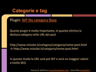 Plugin: WP No category Base
Questo plugin è molto importante, in quanto elimina la
dicitura category nella URL dei post
http://www.miosito.it/category/categoria/nome-post.html
→ http://www.miosito.it/categoria/nome-post.html
In questo modo la URL sarà più SEF e avrà un maggior valore
a livello SEO.
Categorie e tag
Patrizio R. Dell’Anna headerbodyfooter.com - Ilaria Pillai ilariapillai.it
 