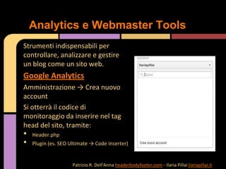 Strumenti indispensabili per
controllare, analizzare e gestire
un blog come un sito web.
Google Analytics
Amministrazione → Crea nuovo
account
Si otterrà il codice di
monitoraggio da inserire nel tag
head del sito, tramite:
• Header.php
• Plugin (es. SEO Ultimate → Code Inserter)
Analytics e Webmaster Tools
Patrizio R. Dell’Anna headerbodyfooter.com - Ilaria Pillai ilariapillai.it
 