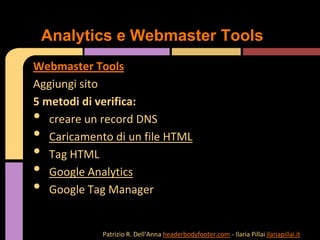 Webmaster Tools
Aggiungi sito
5 metodi di verifica:
• creare un record DNS
• Caricamento di un file HTML
• Tag HTML
• Google Analytics
• Google Tag Manager
Analytics e Webmaster Tools
Patrizio R. Dell’Anna headerbodyfooter.com - Ilaria Pillai ilariapillai.it
 