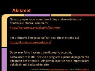 Questo plugin serve a mettere il blog al sicuro dallo spam.
Controlla e blocca i commenti.
http://wordpress.org/plugins/akismet/
Per utilizzarlo è necessaria l’API key, che si ottiene qui
http://akismet.com/wordpress/
Dopo aver fatto l’accesso con il proprio account,
basta inserire la URL del sito e scegliere il piano di pagamento
adeguato per ottenere l’API key da inserire nelle impostazioni
del plugin nel backend del sito.
Akismet
Patrizio R. Dell’Anna headerbodyfooter.com - Ilaria Pillai ilariapillai.it
 