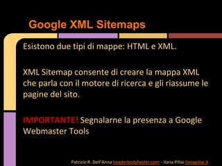 Esistono due tipi di mappe: HTML e XML.
XML Sitemap consente di creare la mappa XML
che parla con il motore di ricerca e gli riassume le
pagine del sito.
IMPORTANTE! Segnalarne la presenza a Google
Webmaster Tools
Google XML Sitemaps
Patrizio R. Dell’Anna headerbodyfooter.com - Ilaria Pillai ilariapillai.it
 