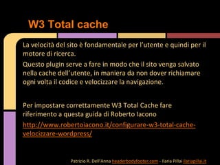 La velocità del sito è fondamentale per l’utente e quindi per il
motore di ricerca.
Questo plugin serve a fare in modo che il sito venga salvato
nella cache dell’utente, in maniera da non dover richiamare
ogni volta il codice e velocizzare la navigazione.
Per impostare correttamente W3 Total Cache fare
riferimento a questa guida di Roberto Iacono
http://www.robertoiacono.it/configurare-w3-total-cache-
velocizzare-wordpress/
W3 Total cache
Patrizio R. Dell’Anna headerbodyfooter.com - Ilaria Pillai ilariapillai.it
 
