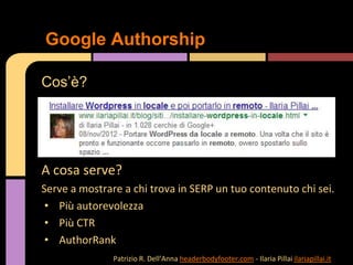 A cosa serve?
Serve a mostrare a chi trova in SERP un tuo contenuto chi sei.
• Più autorevolezza
• Più CTR
• AuthorRank
Google Authorship
Cos’è?
Patrizio R. Dell’Anna headerbodyfooter.com - Ilaria Pillai ilariapillai.it
 