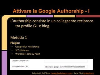L’authorship consiste in un collegaento reciproco
tra profilo G+ e blog
Metodo 1
Plugin:
• Google Plus Authorship
• SEO Ultimate
• WordPress SEO by Yoast
Attivare la Google Authorship - I
Patrizio R. Dell’Anna headerbodyfooter.com - Ilaria Pillai ilariapillai.it
 