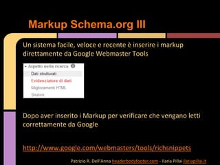 Un sistema facile, veloce e recente è inserire i markup
direttamente da Google Webmaster Tools
Dopo aver inserito i Markup per verificare che vengano letti
correttamente da Google
http://www.google.com/webmasters/tools/richsnippets
Markup Schema.org III
Patrizio R. Dell’Anna headerbodyfooter.com - Ilaria Pillai ilariapillai.it
 