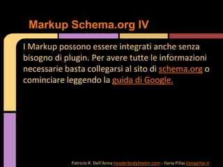 I Markup possono essere integrati anche senza
bisogno di plugin. Per avere tutte le informazioni
necessarie basta collegarsi al sito di schema.org o
cominciare leggendo la guida di Google.
Markup Schema.org IV
Patrizio R. Dell’Anna headerbodyfooter.com - Ilaria Pillai ilariapillai.it
 