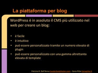 WordPress è in assoluto il CMS più utilizzato nel
web per creare un blog:
• è facile
• è intuitivo
• può essere personalizzato tramite un numero elevato di
plugin
• può essere personalizzato con una gamma altrettanto
elevata di template
La piattaforma per blog
Patrizio R. Dell’Anna headerbodyfooter.com - Ilaria Pillai ilariapillai.it
 