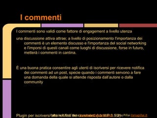 I commenti sono validi come fattore di engagement a livello utenza
una discussione attiva attrae; a livello di posizionamento l'importanza dei
commenti è un elemento discusso e l'importanza del social networking
e l'imporsi di questi canali come luoghi di discussione, forse in futuro,
metterà i commenti in cantina.
È una buona pratica consentire agli utenti di iscriversi per ricevere notifica
dei commenti ad un post, specie quando i commenti servono a fare
una domanda della quale si attende risposta dall’autore o dalla
community
Plugin per iscriversi alla notifica dei commenti (nb WP 3.5.2) :
I commenti
Patrizio R. Dell’Anna headerbodyfooter.com - Ilaria Pillai ilariapillai.it
 