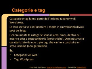 Categorie e tag fanno parte dell’insieme taxonomy di
Wordpress.
La loro scelta va a influenzare il modo in cui verranno divisi i
post del blog.
Generalmente le categorie sono insiemi ampi, dentro cui
inserire post o sottocategorie (gerarchiche). Ogni post verrà
caratterizzato da uno o più tag, che vanno a costituire un
sotto insieme (non gerarchici).
Es.
• Categoria: Siti web
• Tag: Wordpress
Categorie e tag
Patrizio R. Dell’Anna headerbodyfooter.com - Ilaria Pillai ilariapillai.it
 