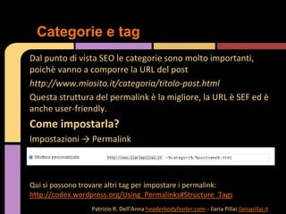 Dal punto di vista SEO le categorie sono molto importanti,
poichè vanno a comporre la URL del post
http://www.miosito.it/categoria/titolo-post.html
Questa struttura del permalink è la migliore, la URL è SEF ed è
anche user-friendly.
Come impostarla?
Impostazioni → Permalink
Qui si possono trovare altri tag per impostare i permalink:
http://codex.wordpress.org/Using_Permalinks#Structure_Tags
Categorie e tag
Patrizio R. Dell’Anna headerbodyfooter.com - Ilaria Pillai ilariapillai.it
 