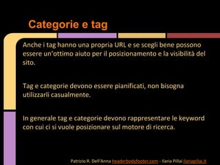 Anche i tag hanno una propria URL e se scegli bene possono
essere un’ottimo aiuto per il posizionamento e la visibilità del
sito.
Tag e categorie devono essere pianificati, non bisogna
utilizzarli casualmente.
In generale tag e categorie devono rappresentare le keyword
con cui ci si vuole posizionare sul motore di ricerca.
Categorie e tag
Patrizio R. Dell’Anna headerbodyfooter.com - Ilaria Pillai ilariapillai.it
 