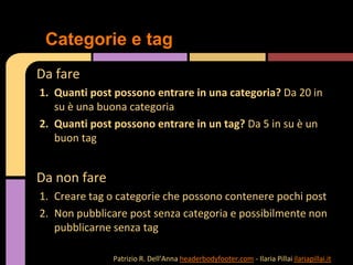 Da fare
1. Quanti post possono entrare in una categoria? Da 20 in
su è una buona categoria
2. Quanti post possono entrare in un tag? Da 5 in su è un
buon tag
Da non fare
1. Creare tag o categorie che possono contenere pochi post
2. Non pubblicare post senza categoria e possibilmente non
pubblicarne senza tag
Categorie e tag
Patrizio R. Dell’Anna headerbodyfooter.com - Ilaria Pillai ilariapillai.it
 