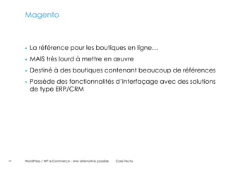 Magento



        La référence pour les boutiques en ligne…
        MAIS très lourd à mettre en œuvre
        Destiné à des boutiques contenant beaucoup de références
        Possède des fonctionnalités d’interfaçage avec des solutions
         de type ERP/CRM




10   WordPress / WP e-Commerce - Une alternative possible   Core-Techs
 