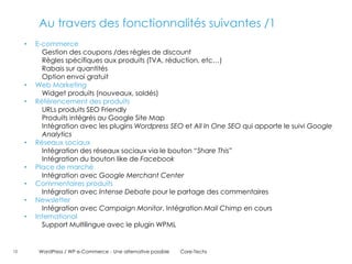 Au travers des fonctionnalités suivantes /1
     •   E-commerce
           Gestion des coupons /des règles de discount
           Règles spécifiques aux produits (TVA, réduction, etc…)
           Rabais sur quantités
           Option envoi gratuit
     •   Web Marketing
           Widget produits (nouveaux, soldés)
     •   Référencement des produits
           URLs produits SEO Friendly
           Produits intégrés au Google Site Map
           Intégration avec les plugins Wordpress SEO et All In One SEO qui apporte le suivi Google
           Analytics
     •   Réseaux sociaux
           Intégration des réseaux sociaux via le bouton “Share This”
           Intégration du bouton like de Facebook
     •   Place de marché
           Intégration avec Google Merchant Center
     •   Commentaires produits
           Intégration avec Intense Debate pour le partage des commentaires
     •   Newsletter
           Intégration avec Campaign Monitor, Intégration Mail Chimp en cours
     •   International
           Support Multilingue avec le plugin WPML


12        WordPress / WP e-Commerce - Une alternative possible   Core-Techs
 